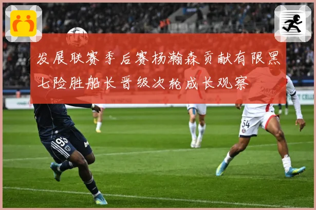 发展联赛季后赛杨瀚森贡献有限黑七险胜船长晋级次轮成长观察