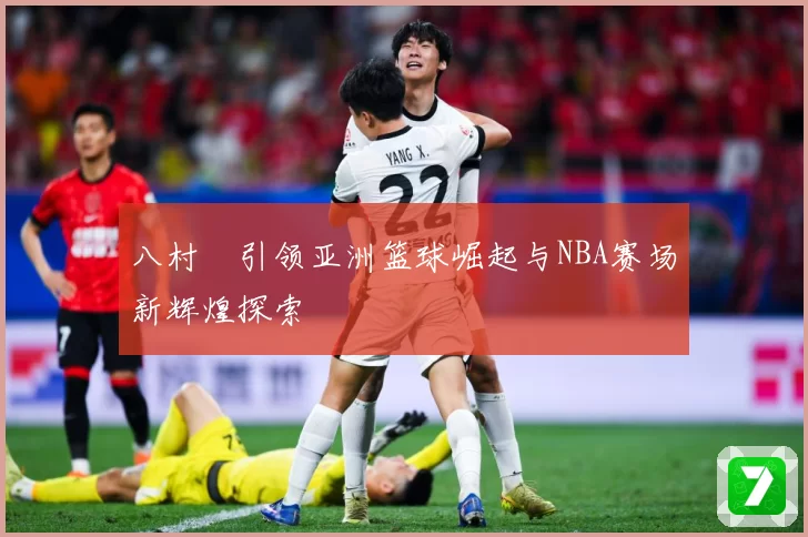 八村塁引领亚洲篮球崛起与NBA赛场新辉煌探索