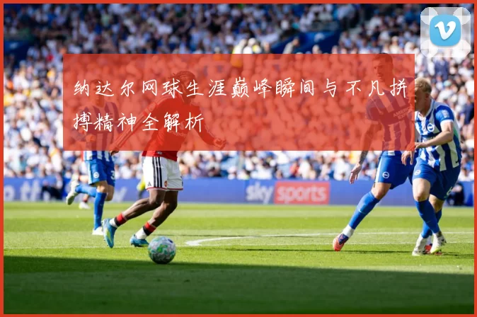 纳达尔网球生涯巅峰瞬间与不凡拼搏精神全解析