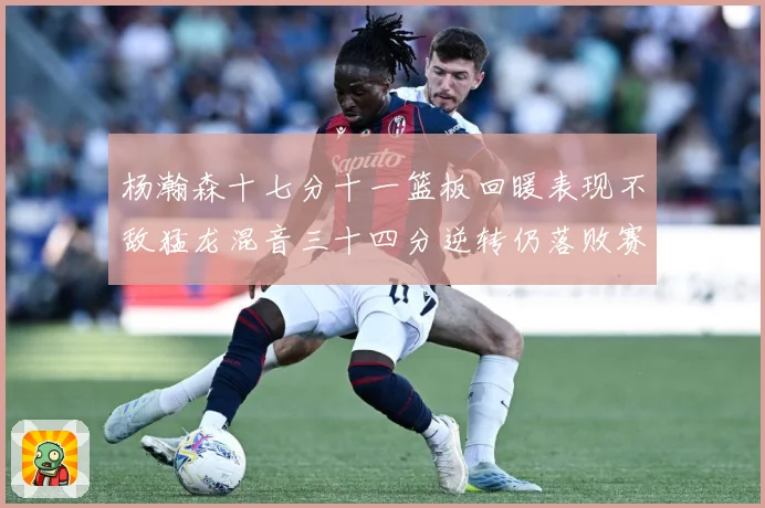 杨瀚森十七分十一篮板回暖表现不敌猛龙混音三十四分逆转仍落败赛场复盘