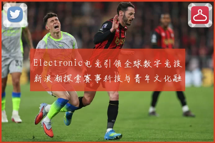 Electronic电竞引领全球数字竞技新浪潮探索赛事科技与青年文化融合发展