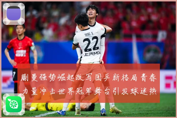 蒯曼强势崛起改写国乒新格局青春力量冲击世界冠军舞台引发球迷热议