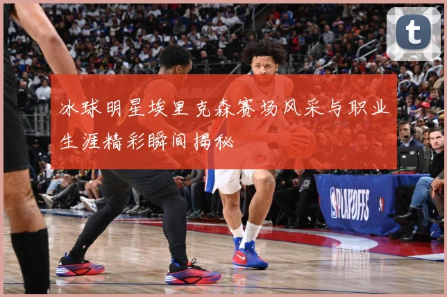冰球明星埃里克森赛场风采与职业生涯精彩瞬间揭秘