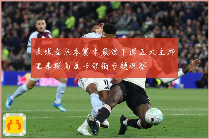 美媒盘点本赛季最该下课五大主帅里弗斯乌度卡领衔专题观察