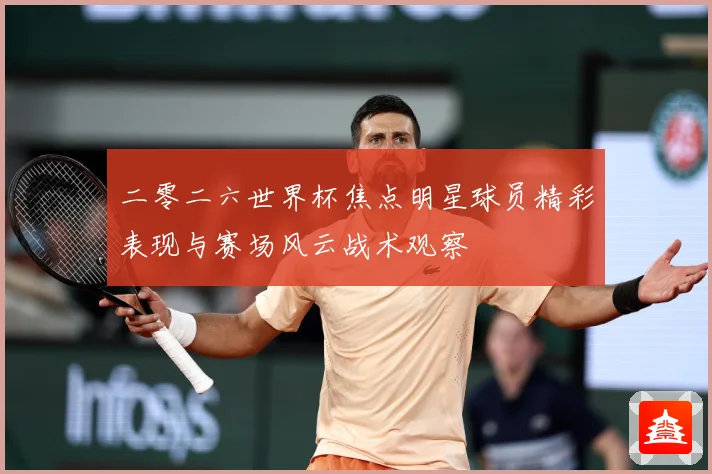 二零二六世界杯焦点明星球员精彩表现与赛场风云战术观察