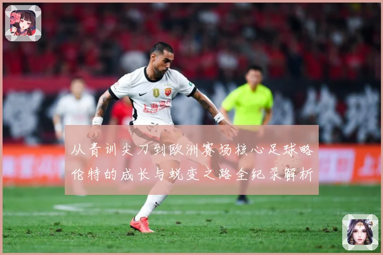 从青训尖刀到欧洲赛场核心足球略伦特的成长与蜕变之路全纪录解析战术观察