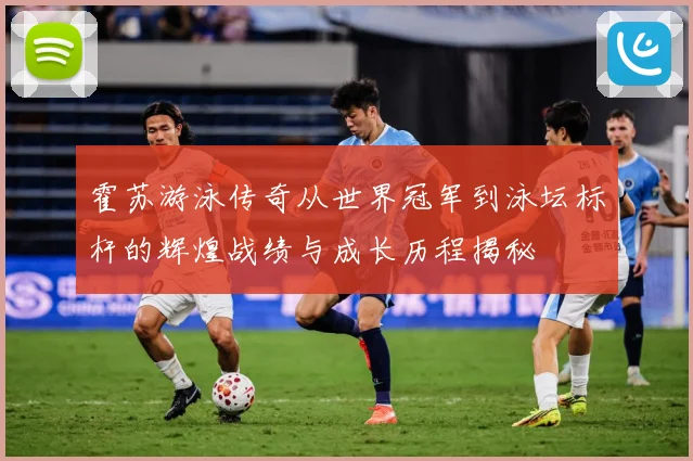 霍苏游泳传奇从世界冠军到泳坛标杆的辉煌战绩与成长历程揭秘