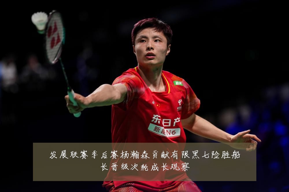 发展联赛季后赛杨瀚森贡献有限黑七险胜船长晋级次轮成长观察