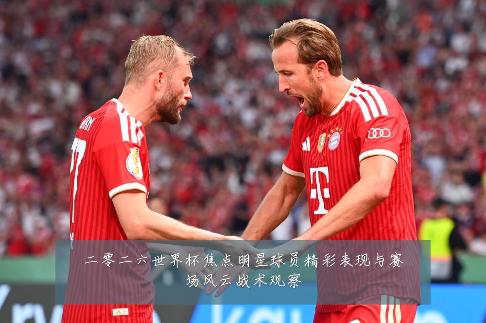 二零二六世界杯焦点明星球员精彩表现与赛场风云战术观察